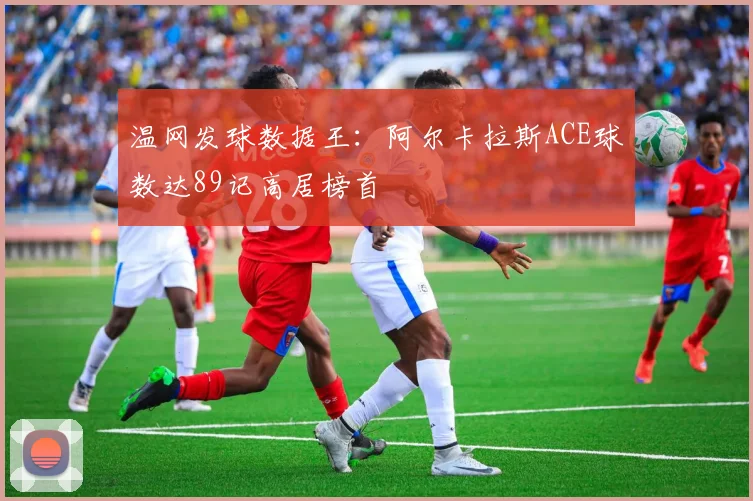 温网发球数据王:阿尔卡拉斯ACE球数达89记高居榜首