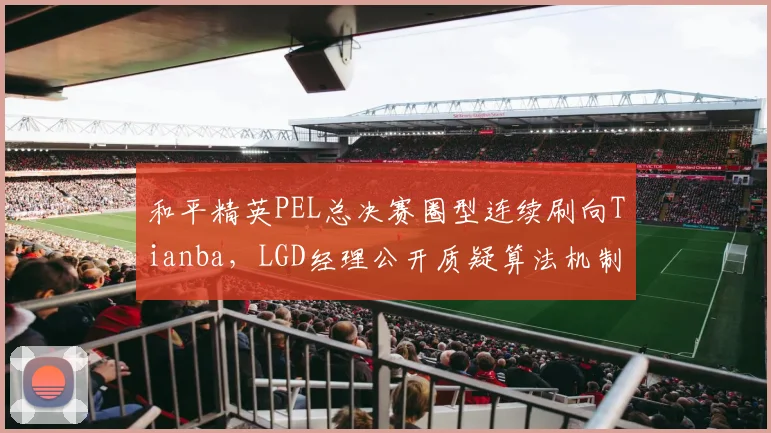 和平精英PEL总决赛圈型连续刷向Tianba,LGD经理公开质疑算法机制