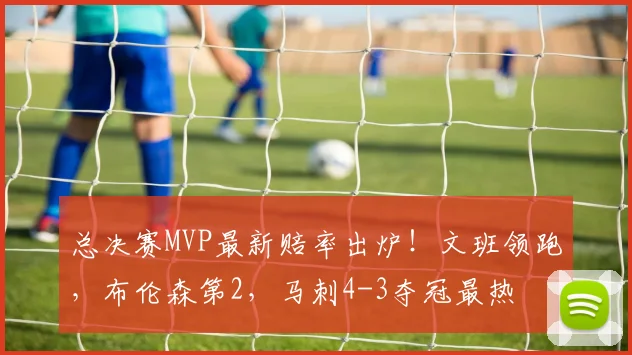 总决赛MVP最新赔率出炉！文班领跑，布伦森第2，马刺4-3夺冠最热