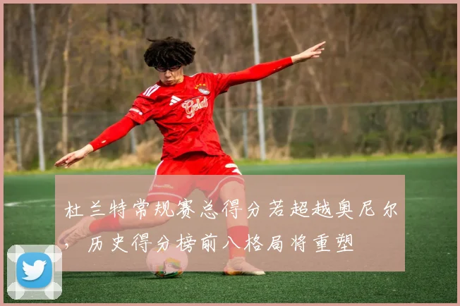 杜兰特常规赛总得分若超越奥尼尔,历史得分榜前八格局将重塑