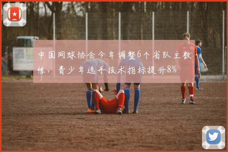中国网球协会今年调整6个省队主教练,青少年选手技术指标提升8%