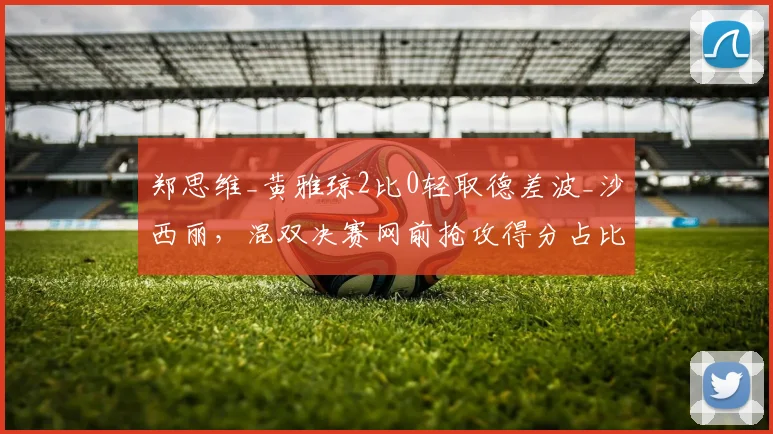 郑思维_黄雅琼2比0轻取德差波_沙西丽，混双决赛网前抢攻得分占比超六成
