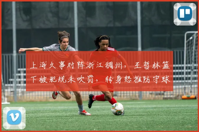 上海久事对阵浙江稠州，王哲林篮下被犯规未吹罚，转身怒推防守球员引发双方混战
