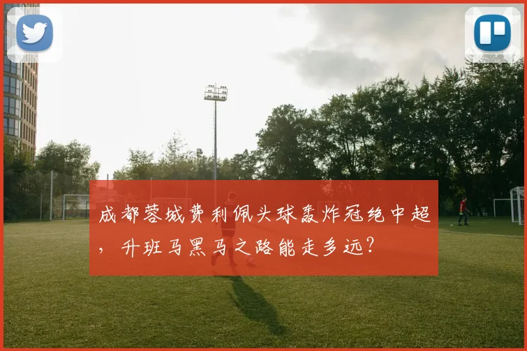 成都蓉城费利佩头球轰炸冠绝中超,升班马黑马之路能走多远?