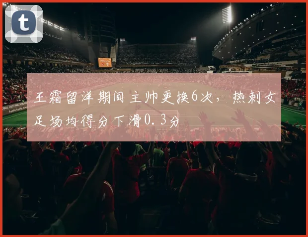 王霜留洋期间主帅更换6次，热刺女足场均得分下滑0.3分